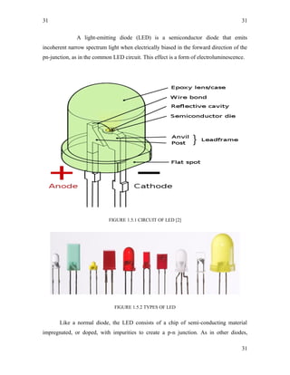 31
A light-emitting diode (LED) is a semiconductor diode that emits
incoherent narrow spectrum light when electrically biased in the forward direction of the
pn-junction, as in the common LED circuit. This effect is a form of electroluminescence.
FIGURE 1.5.1 CIRCUIT OF LED [2]
FIGURE 1.5.2 TYPES OF LED
Like a normal diode, the LED consists of a chip of semi-conducting material
impregnated, or doped, with impurities to create a p-n junction. As in other diodes,
31
31
 