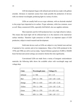 33
LED development began with infrared and red devices made with gallium
arsenide. Advances in materials science have made possible the production of devices
with ever-shorter wavelengths, producing light in a variety of colors.
LEDs are usually built on an n-type substrate, with an electrode attached
to the p-type layer deposited on its surface. P-type substrates, while less common, occur
as well. Many commercial LEDs, especially GaN/InGaN, also use sapphire substrate.
Most materials used for LED production have very high refractive indices.
This means that much light will be reflected back in to the material at the material/air
surface interface. Therefore Light extraction in LEDs is an important aspect of LED
production, subject to much research and development.
Solid state devices such as LEDs are subject to very limited wear and tear
if operated at low currents and at low temperatures. Many of the LEDs produced in the
1970s and 1980s are still in service today. Typical lifetimes quoted are 25,000 to 100,000
hours but heat and current settings can extend or shorten this time significantly.
Conventional LEDs are made from a variety of inorganic semiconductor
materials; the following table shows the available colors with wavelength range and
voltage drop.
Color Wavelength (nm) Voltage (V)
Infrared λ > 760 ΔV < 1.9
Red 610 < λ < 760 1.63 < ΔV < 2.03
Orange 590 < λ < 610 2.03 < ΔV < 2.10
Yellow 570 < λ < 590 2.10 < ΔV < 2.18
Green 500 < λ < 570 1.9 < ΔV < 4.0
Blue 450 < λ < 500 2.48 < ΔV < 3.7
33
33
 