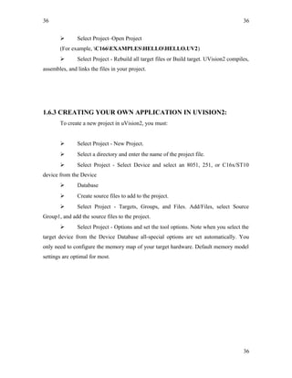 36
 Select Project–Open Project
(For example, C166EXAMPLESHELLOHELLO.UV2)
 Select Project - Rebuild all target files or Build target. UVision2 compiles,
assembles, and links the files in your project.
1.6.3 CREATING YOUR OWN APPLICATION IN UVISION2:
To create a new project in uVision2, you must:
 Select Project - New Project.
 Select a directory and enter the name of the project file.
 Select Project - Select Device and select an 8051, 251, or C16x/ST10
device from the Device
 Database
 Create source files to add to the project.
 Select Project - Targets, Groups, and Files. Add/Files, select Source
Group1, and add the source files to the project.
 Select Project - Options and set the tool options. Note when you select the
target device from the Device Database all-special options are set automatically. You
only need to configure the memory map of your target hardware. Default memory model
settings are optimal for most.
36
36
 