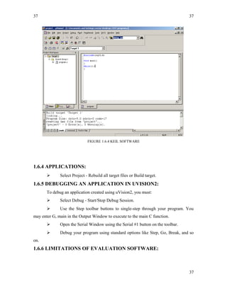 37
FIGURE 1.6.4 KEIL SOFTWARE
1.6.4 APPLICATIONS:
 Select Project - Rebuild all target files or Build target.
1.6.5 DEBUGGING AN APPLICATION IN UVISION2:
To debug an application created using uVision2, you must:
 Select Debug - Start/Stop Debug Session.
 Use the Step toolbar buttons to single-step through your program. You
may enter G, main in the Output Window to execute to the main C function.
 Open the Serial Window using the Serial #1 button on the toolbar.
 Debug your program using standard options like Step, Go, Break, and so
on.
1.6.6 LIMITATIONS OF EVALUATION SOFTWARE:
37
37
 