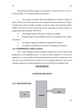 38
The following limitations apply to the evaluation versions of the C51, C251, or
C166 tool chains. C51 Evaluation Software Limitations:
 The compiler, assembler, linker, and debugger are limited to 2 Kbytes of
object code but source Code may be any size. Programs that generate more than 2 Kbytes
of object code will not compile, assemble, or link the startup code generated includes
LJMP's and cannot be used in single-chip devices supporting Less than 2 Kbytes of
program space like the Philips 750/751/752.
 The debugger supports files that are 2 Kbytes and smaller.
 Programs begin at offset 0x0800 and cannot be programmed into single-
chip devices.
 No hardware support is available for multiple DPTR registers.
 No support is available for user libraries or floating-point arithmetic.
1.6.7 PERIPHERAL SIMULATION:
The u vision2 debugger provides complete simulation for the CPU and on chip
peripherals of most embedded devices. To discover which peripherals of a device are
supported, in u vision2. Select the Simulated Peripherals item from the Help menu. You
may also use the web-based device database. We are constantly adding new devices and
simulation support for on-chip peripherals so be sure to check Device Database often.
CHAPTER II
2.1BLOCK DIAGRAM
2.1.1 TRANSMITTER:
38
38
LCD
AT89S52TV
 