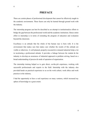 4
PREFACE
There are certain phases of professional development that cannot be effectively taught in
the academic environment. These facets can only be learned through ground work with
the industry.
The internship program can best be described as an attempt to institutionalize efforts to
bridge the gap between the professional world and the academic institutions. Hence entire
effort in internship is in terms of extending the program of education and evaluation
beyond the classroom.
Excellence is an attitude that the whole of the human race is born with. It is the
environment that makes sure that makes sure whether the results of this attitude are
visible or otherwise. A well planned, properly executed & evaluated industrial helps a lot
in inculcating a professional attitude. It provides a linkage between the student & the
industry to develop an awareness of industrial approach to problem solving, based on a
broad understanding of process & mode of operation of organization.
The internship training helped us to gain direct, on-the-job experience, working with
successful professionals and experts in the field. Internship with the industry also
provided hands on practical experience to us on the work culture, work ethics and work
practices in the industry.
I had the opportunity to have a real experience on many ventures, which increased my
sphere of knowledge to a great extent.
4
4
 