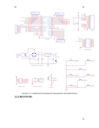 41
X T A L 1
1 0 0 0 u f / 3 5 V
R 8
R 7
R 6
R 5
R 4
R 1
R 2
R 3
V C C
1 0 K P U L L U P
1
2
3
4
5
6
7
8
9
V C C
S W 8
P 3 . 6
VCC
R1
R2
R3
R4
R7
R6
R5
R8
1 0 K P U L L U P
9
8
7
6
5
4
3
2
1
S W 6
D I N ( X B E E )
S W 6
V C C = 5 V
P 0 . 1
P
P 0 . 4
3 3 p f
V C C
F R O M I S P
P 1 . 1
R S T
G N D
2 3 0 V , A . C
1
2
S
V C C
P 3 . 1
V C C = 3 . 3 V
v c c
D O U T
D I N
C D
R E S E T
P W M 0
N C
N C
D T R
G N D A D 4
C T S
S L E E P
V R E F
A D 5
A D 6
A D 3
A D 2
A D 0
A D 1
X B E E M O D U L E
1
2
3
4
5
6
7
8
9
1 0
2 0
1 9
1 8
1 7
1 6
1 5
1 4
1 3
1 2
1 1
3 3 p f
D 6 ( L C D )
1 1 . 0 5 9 2 M H z
P 1 . 5
S W 7
A T 8 9 S 5 2 I S P
- +
B R I D G E R E C T I F I E R
1
4
3
2
P 1 . 7
X T A L 1
V C C 3 . 3 V
G N D
1 2
3 4
5 6
7 8
9 1 0
F R O M I S P
G N D
V C C
VCC
R1
R2
R3
R4
R7
R6
R5
R8
1 0 K P U L L U P
9
8
7
6
5
4
3
2
1
G N D
P 3 . 3
P 0 . 7
D 4 ( L C D )
G N D
V C C
R E S E T
A T 8 9 S 5 2 C R Y S T A L
V C C
S W 7
P 1 . 3
R E S E T
R S ( L C D )
S W 5
S W 1
S W 2
X T A L 2
G N D
P 3 . 4
( 9 V , 1 A M P )
V C C
P 1 . 6
1 0 4 p f
S W 5
L E D
S W 4
X T A L 2
G N D
I
A T 8 9 S 5 2
2 0
1 8
1 7
2 9
3 0
1 9
3 29
1 0
1 1
1 2
1 3
1 4
1 5
1 6
4 0
3 9
3 8
3 7
3 6
3 5
3 4
3 3
2 8
2 7
2 6
2 5
2 4
2 3
2 2
2 1
1
2
3
4
5
6
7
8
3 1
G N D
X T A L 2
( R D ) P 3 . 7
P S E N
A L E / P R O G
X T A L 1
P 0 . 7 / A D 7R S T
( R X D ) P 3 . 0
( T X D ) P 3 . 1
( I N T 0 ) P 3 . 2
( I N T 1 ) P 3 . 3
( T 0 ) P 3 . 4
( T 1 ) P 3 . 5
( W R ) P 3 . 6
V C C
P 0 . 0 / A D 0
P 0 . 1 / A D 1
P 0 . 2 / A D 2
P 0 . 3 / A D 3
P 0 . 4 / A D 4
P 0 . 5 / A D 5
P 0 . 6 / A D 6
P 2 . 7 / A 1 5
P 2 . 6 / A 1 4
P 2 . 5 / A 1 3
P 2 . 4 / A 1 2
P 2 . 3 / A 1 1
P 2 . 2 / A 1 0
P 2 . 1 / A 9
P 2 . 0 / A 8
( T 2 ) P 1 . 0
( T 2 E X ) P 1 . 1
P 1 . 2
P 1 . 3
P 1 . 4
( M O S I ) P 1 . 5
( M I S O ) P 1 . 6
( S C K ) P 1 . 7
E A / V P P
3 3 p f
2 2 0 o h m
P 3 . 5
S W 4
G N D
P 0 . 3
D 7 ( L C D )
R E S E T
P O W E R S U P P L Y ( 5 V D C )
V C C
D 5 ( L C D )
S W 1
G N D
V C C
V E E
R S
R W
E N
D 0
D 3
D 2
D 4
D 5
D 6
D 7
D 1
V C C
G N D
1
2
3
4
5
6
7
8
9
1 0
1 1
1 2
1 3
1 4
1 5
1 6
S W 3
G N D
S W 8
P 3 . 7
P 0 . 6
1 0 u f / 6 3 V
R8
R7
R6
R5
R4
R1
R2
R3
VCC
1 0 K P U L L U P
1
2
3
4
5
6
7
8
9
I N 3 ( L 2 9 3 D ( C A M ) )
2
E N ( L C D )
P 1 . 2
L C D
G N D
S W 3
7 8 0 5 R E G U L A T O R
1 3
V I N V O U T
SWITCH
T R A N S F O R M E R
8 .2 K
P 0 . 5
G N D
4 . 7 K
S W 2
F R O M I S P
V C C
T R I M P O T
5 K
G N D
I N 4 ( L 2 9 3 D ( C A M ) )
FIGURE 2.2.1 COMPONENTS SCHEMATIC DIAGRAM OF TRANSMITTER [4]
2.2.2 RECEIVER:
41
41
 