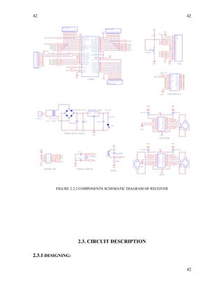 42
G N D
R E S E T
G N D
1 2
3 4
5 6
7 8
9 1 0
SWITCH
E N ( L C D )
VCC
R1
R2
R3
R4
R7
R6
R5
R8
1 0 K P U L L U P
9
8
7
6
5
4
3
2
1
G N D
G N D
V C C
T R A N S F O R M E R
8 . 2 K
1 0 0 0 u f / 3 5 V
DCMOTOR
12
F R O M I S P
X T A L 2
G N D
G N D
G N D
G N D
V C C
V E E
R S
R W
E N
D 0
D 3
D 2
D 4
D 5
D 6
D 7
D 1
V C C
G N D
1
2
3
4
5
6
7
8
9
1 0
1 1
1 2
1 3
1 4
1 5
1 6
1 0 u f / 3 5 V
L C D
A T 8 9 S 5 2
2 0
1 8
1 7
2 9
3 0
1 9
3 29
1 0
1 1
1 2
1 3
1 4
1 5
1 6
4 0
3 9
3 8
3 7
3 6
3 5
3 4
3 3
2 8
2 7
2 6
2 5
2 4
2 3
2 2
2 1
1
2
3
4
5
6
7
8
3 1
G N D
X T A L 2
( R D ) P 3 . 7
P S E N
A L E / P R O G
X T A L 1
P 0 . 7 / A D 7R S T
( R X D ) P 3 . 0
( T X D ) P 3 . 1
( I N T 0 ) P 3 . 2
( I N T 1 ) P 3 . 3
( T 0 ) P 3 . 4
( T 1 ) P 3 . 5
( W R ) P 3 . 6
V C C
P 0 . 0 / A D 0
P 0 . 1 / A D 1
P 0 . 2 / A D 2
P 0 . 3 / A D 3
P 0 . 4 / A D 4
P 0 . 5 / A D 5
P 0 . 6 / A D 6
P 2 . 7 / A 1 5
P 2 . 6 / A 1 4
P 2 . 5 / A 1 3
P 2 . 4 / A 1 2
P 2 . 3 / A 1 1
P 2 . 2 / A 1 0
P 2 . 1 / A 9
P 2 . 0 / A 8
( T 2 ) P 1 . 0
( T 2 E X ) P 1 . 1
P 1 . 2
P 1 . 3
P 1 . 4
( M O S I ) P 1 . 5
( M I S O ) P 1 . 6
( S C K ) P 1 . 7
E A / V P P
P 1 . 7
I N 3 ( L 2 9 3 D )
I N 4 ( L 2 9 3 D ( C A M ) )
A T 8 9 S 5 2 C R Y S T A L
V C C
G N D
1 0 u f / 3 5 V
A T 8 9 S 5 2 IS P
D 7 ( L C D )
P 0 . 5D O U T ( X B E E )
V C C
D 5 ( L C D )
P O W E R S U P P L Y ( 5 V D C )
V C C 3 . 3 V
X T A L 1
P 0 . 3
V C C
P 3 . 6
V C C
V C C
3 3 p f
1 0 u f /6 3 V
3 3 p f
3 3 p f
P 3 . 4
R S T
V C C
2
G N D
1 0 u f / 3 5 V
G N D
G N D
D 6 ( L C D )
E N 1
I N 1
O U T 1
G N D
G N D G N D
G N D
O U T 2
I N 2
V S E N 2
I N 3
O U T 3
O U T 4
I N 4
V S S
L 2 9 3 D
1
2
3
4
5
6
7
8 9
1 0
1 4
1 6
1 5
1 3
1 2
1 1
X T A L 2
I N 2 ( L 2 9 3 D )
I N 3 ( L 2 9 3 D ( C A M ) )
2 2 0 o h m
G N D
G N D
v c c
D O U T
D I N
C D
R E S E T
P W M 0
N C
N C
D T R
G N D A D 4
C T S
S L E E P
V R E F
A D 5
A D 6
A D 3
A D 2
A D 0
A D 1
X B E E M O D U L E
1
2
3
4
5
6
7
8
9
1 0
2 0
1 9
1 8
1 7
1 6
1 5
1 4
1 3
1 2
1 1
V C C
V C C
L E D
F R O M I S P
P 0 . 1
P 0 . 5
G N D
VCC
R1
R2
R3
R4
R7
R6
R5
R8
1 0 K P U L L U P
9
8
7
6
5
4
3
2
1
R S ( L C D )
P 1 . 6
P 0 . 4
F R O M I S P
( 9 V , 1 A M P )
G N D
1 0 u f / 3 5 V
1 0 4 p f
P 3 . 7
E N 1
I N 1
O U T 1
G N D
G N D G N D
G N D
O U T 2
I N 2
V S E N 2
I N 3
O U T 3
O U T 4
I N 4
V S S
L 2 9 3 D ( C A M )
1
2
3
4
5
6
7
8 9
1 0
1 4
1 6
1 5
1 3
1 2
1 1
G N D
R8
R7
R6
R5
R4
R1
R2
R3
VCC
1 0 K P U L L U P
1
2
3
4
5
6
7
8
9
D 4 ( L C D )
V C C = 3 . 3 V
P
V C C
R 8
R 7
R 6
R 5
R 4
R 1
R 2
R 3
V C C
1 0 K P U L L U P
1
2
3
4
5
6
7
8
9
I
V C C = 5 V
G N D
P 1 . 5
I N 1 ( L 2 9 3 D )
P 0 . 6
V C C
DCMOTOR
12
G N D
V C C
4 . 7 K
T R I M P O T
5 K
P 3 . 5
I N 4 ( L 2 9 3 D )
P 0 . 1
- +
B R I D G E R E C T I F I E R
1
4
3
2
R E S E T
G N D
2 3 0 V , A . C
1
2
1 1 . 0 5 9 2 M H z
S
V C C
DCMOTOR
12
X T A L 1
P 0 . 7
P 3 . 0
7 8 0 5 R E G U L A T O R
1 3
V I N V O U T
R E S E T
FIGURE 2.2.2 COMPONENTS SCHEMATIC DIAGRAM OF RECEIVER
2.3. CIRCUIT DESCRIPTION
2.3.1 DESIGNING:
42
42
 