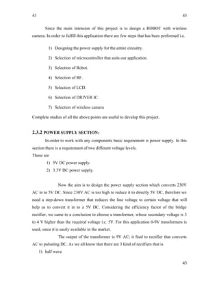 43
Since the main intension of this project is to design a ROBOT with wireless
camera. In order to fulfill this application there are few steps that has been performed i.e.
1) Designing the power supply for the entire circuitry.
2) Selection of microcontroller that suits our application.
3) Selection of Robot.
4) Selection of RF.
5) Selection of LCD.
6) Selection of DRIVER IC.
7) Selection of wireless camera
Complete studies of all the above points are useful to develop this project.
2.3.2 POWER SUPPLY SECTION:
In-order to work with any components basic requirement is power supply. In this
section there is a requirement of two different voltage levels.
Those are
1) 5V DC power supply.
2) 3.3V DC power supply.
Now the aim is to design the power supply section which converts 230V
AC in to 5V DC. Since 230V AC is too high to reduce it to directly 5V DC, therefore we
need a step-down transformer that reduces the line voltage to certain voltage that will
help us to convert it in to a 5V DC. Considering the efficiency factor of the bridge
rectifier, we came to a conclusion to choose a transformer, whose secondary voltage is 3
to 4 V higher than the required voltage i.e. 5V. For this application 0-9V transformers is
used, since it is easily available in the market.
The output of the transformer is 9V AC; it feed to rectifier that converts
AC to pulsating DC. As we all know that there are 3 kind of rectifiers that is
1) half wave
43
43
 