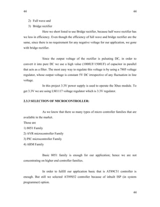 44
2) Full wave and
3) Bridge rectifier
Here we short listed to use Bridge rectifier, because half wave rectifier has
we less in efficiency. Even though the efficiency of full wave and bridge rectifier are the
same, since there is no requirement for any negative voltage for our application, we gone
with bridge rectifier.
Since the output voltage of the rectifier is pulsating DC, in order to
convert it into pure DC we use a high value (1000UF/1500UF) of capacitor in parallel
that acts as a filter. The most easy way to regulate this voltage is by using a 7805 voltage
regulator, whose output voltage is constant 5V DC irrespective of any fluctuation in line
voltage.
In this project 3.3V power supply is used to operate the Xbee module. To
get 3.3V we are using LM1117 voltage regulator which is 3.3V regulator.
2.3.3 SELECTION OF MICROCONTROLLER:
As we know that there so many types of micro controller families that are
available in the market.
Those are
1) 8051 Family
2) AVR microcontroller Family
3) PIC microcontroller Family
4) ARM Family
Basic 8051 family is enough for our application; hence we are not
concentrating on higher end controller families.
In order to fulfill our application basic that is AT89C51 controller is
enough. But still we selected AT89S52 controller because of inbuilt ISP (in system
programmer) option.
44
44
 