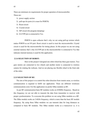 45
There are minimum six requirements for proper operation of microcontroller.
Those are:
1) power supply section
2) pull-ups for ports (it is must for PORT0)
3) Reset circuit
4) Crystal circuit
5) ISP circuit (for program dumping)
6) EA/VPP pin is connected to Vcc.
PORT0 is open collector that’s why we are using pull-up resistor which
makes PORT0 as an I/O port. Reset circuit is used to reset the microcontroller. Crystal
circuit is used for the microcontroller for timing pluses. In this project we are not using
external memory that’s why EA/VPP pin in the microcontroller is connected to Vcc that
indicates internal memory is used for this application.
2.3.4 SELECTION OF ROBOT:
Here in this project I designed one robot which has three gear motors. Two
gear motors are connected to two wheels and another motor is connected to wireless
camera for rotating the webcam. And we are placing one flexible wheel in the front side
of the robot.
2.3.5 SELECTION OF RF:
The aim of this project is to control the robot direction from remote areas, so wireless
communication is required to fulfill our application. There are different wirelesses
communications exist. For this application we prefer XBee modules as RF.
As per RF communication basic RF modules works on 434MHz frequency. Based on
this frequency we are not able to transmit the data from transmitter to receiver with
proper synchronization. To overcome this problem we are using XBee modules as a RF.
The XBee module works on 2.4GHz frequency, which is more than the basic RF module
frequency. By using these XBee modules we can transmit data for long distances as
compared to basic RF modules. This XBee module works as a transceiver i.e. it is
45
45
 