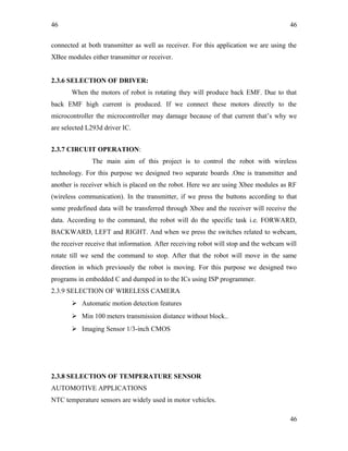 46
connected at both transmitter as well as receiver. For this application we are using the
XBee modules either transmitter or receiver.
2.3.6 SELECTION OF DRIVER:
When the motors of robot is rotating they will produce back EMF. Due to that
back EMF high current is produced. If we connect these motors directly to the
microcontroller the microcontroller may damage because of that current that’s why we
are selected L293d driver IC.
2.3.7 CIRCUIT OPERATION:
The main aim of this project is to control the robot with wireless
technology. For this purpose we designed two separate boards .One is transmitter and
another is receiver which is placed on the robot. Here we are using Xbee modules as RF
(wireless communication). In the transmitter, if we press the buttons according to that
some predefined data will be transferred through Xbee and the receiver will receive the
data. According to the command, the robot will do the specific task i.e. FORWARD,
BACKWARD, LEFT and RIGHT. And when we press the switches related to webcam,
the receiver receive that information. After receiving robot will stop and the webcam will
rotate till we send the command to stop. After that the robot will move in the same
direction in which previously the robot is moving. For this purpose we designed two
programs in embedded C and dumped in to the ICs using ISP programmer.
2.3.9 SELECTION OF WIRELESS CAMERA
 Automatic motion detection features
 Min 100 meters transmission distance without block..
 Imaging Sensor 1/3-inch CMOS
2.3.8 SELECTION OF TEMPERATURE SENSOR
AUTOMOTIVE APPLICATIONS
NTC temperature sensors are widely used in motor vehicles.
46
46
 