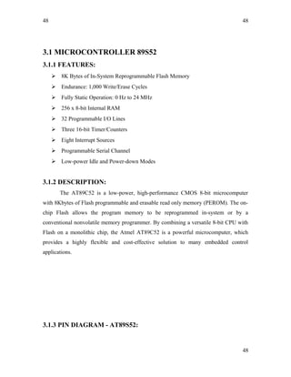 48
3.1 MICROCONTROLLER 89S52
3.1.1 FEATURES:
 8K Bytes of In-System Reprogrammable Flash Memory
 Endurance: 1,000 Write/Erase Cycles
 Fully Static Operation: 0 Hz to 24 MHz
 256 x 8-bit Internal RAM
 32 Programmable I/O Lines
 Three 16-bit Timer/Counters
 Eight Interrupt Sources
 Programmable Serial Channel
 Low-power Idle and Power-down Modes
3.1.2 DESCRIPTION:
The AT89C52 is a low-power, high-performance CMOS 8-bit microcomputer
with 8Kbytes of Flash programmable and erasable read only memory (PEROM). The on-
chip Flash allows the program memory to be reprogrammed in-system or by a
conventional nonvolatile memory programmer. By combining a versatile 8-bit CPU with
Flash on a monolithic chip, the Atmel AT89C52 is a powerful microcomputer, which
provides a highly flexible and cost-effective solution to many embedded control
applications.
3.1.3 PIN DIAGRAM - AT89S52:
48
48
 
