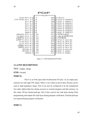 49
Figure 3.1.1 PIN DIAGRAM OF 89S52.
3.1.4 PIN DESCRIPTION:
VCC - Supply voltage.
GND - Ground.
PORT 0:
Port 0 is an 8-bit open drain bi-directional I/O port. As an output port,
each pin can sink eight TTL inputs. When 1s are written to port 0 pins, the pins can be
used as high-impedance inputs. Port 0 can also be configured to be the multiplexed
low-order address/data bus during accesses to external program and data memory. In
this mode, P0 has internal pull-ups. Port 0 also receives the code bytes during Flash
programming and outputs the code bytes during program verification. External pull-ups
are required during program verification.
PORT 1:
49
49
 