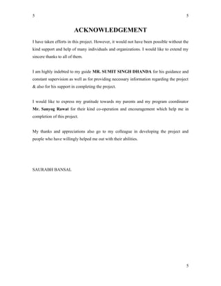 5
ACKNOWLEDGEMENT
I have taken efforts in this project. However, it would not have been possible without the
kind support and help of many individuals and organizations. I would like to extend my
sincere thanks to all of them.
I am highly indebted to my guide MR. SUMIT SINGH DHANDA for his guidance and
constant supervision as well as for providing necessary information regarding the project
& also for his support in completing the project.
I would like to express my gratitude towards my parents and my program coordinator
Mr. Sanyog Rawat for their kind co-operation and encouragement which help me in
completion of this project.
My thanks and appreciations also go to my colleague in developing the project and
people who have willingly helped me out with their abilities.
SAURABH BANSAL
5
5
 