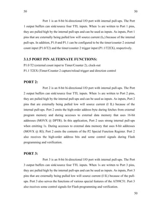 50
Port 1 is an 8-bit bi-directional I/O port with internal pull-ups. The Port
1 output buffers can sink/source four TTL inputs. When 1s are written to Port 1 pins,
they are pulled high by the internal pull-ups and can be used as inputs. As inputs, Port 1
pins that are externally being pulled low will source current (IIL) because of the internal
pull-ups. In addition, P1.0 and P1.1 can be configured to be the timer/counter 2 external
count input (P1.0/T2) and the timer/counter 2 trigger input (P1.1/T2EX), respectively.
3.1.5 PORT PIN ALTERNATE FUNCTIONS:
P1.0 T2 (external count input to Timer/Counter 2), clock-out
P1.1 T2EX (Timer/Counter 2 capture/reload trigger and direction control
PORT 2:
Port 2 is an 8-bit bi-directional I/O port with internal pull-ups. The Port
2 output buffers can sink/source four TTL inputs. When 1s are written to Port 2 pins,
they are pulled high by the internal pull-ups and can be used as inputs. As inputs, Port 2
pins that are externally being pulled low will source current (I IL) because of the
internal pull-ups. Port 2 emits the high-order address byte during fetches from external
program memory and during accesses to external data memory that uses 16-bit
addresses (MOVX @ DPTR). In this application, Port 2 uses strong internal pull-ups
when emitting 1s. During accesses to external data memory that uses 8-bit addresses
(MOVX @ RI); Port 2 emits the contents of the P2 Special Function Register. Port 2
also receives the high-order address bits and some control signals during Flash
programming and verification.
PORT 3:
Port 3 is an 8-bit bi-directional I/O port with internal pull-ups. The Port
3 output buffers can sink/source four TTL inputs. When 1s are written to Port 3 pins,
they are pulled high by the internal pull-ups and can be used as inputs. As inputs, Port 3
pins that are externally being pulled low will source current (I IL) because of the pull-
ups. Port 3 also serves the functions of various special features of the AT89C51. Port 3
also receives some control signals for Flash programming and verification.
50
50
 