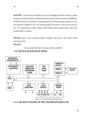 52
EA/VPP: External Access Enable (EA) must be strapped to GND in order to enable
the device to fetch code from external pro-gram memory locations starting at 0000H up
to FFFFH. However, if lock bit 1 is programmed, EA will be internally latched on reset.
EA should be strapped to VCC for internal program executions. This pin also receives
the 12V programming enable voltage (VPP) during Flash programming when 12V
programming is selected.
XTAL1: Input to the inverting oscillator amplifier and input to the internal clock
operating circuit.
XTAL2:
It is an output from the inverting oscillator amplifier.
3.1.7 BLOCK DIAGRAM OF 89S52:
Figure 3.1.2 BLOCK DIAGRAM OF 89S52
3.1.8 ARCHITECHTURE OF 8052 MICROCONTROLLER:
52
INTERRUPT
CONTROL
ON-CHIP
ROM FOR
PROGRAM
CODE
ON-
CHIP
RAM
TIMER/CO
UNTER
TIMER 1
TIMER 0
OSC
BUS
CONTROL
4 I/O
PORTS
SERIAL
PORT
CPU
EXTERNAL
INTERRUPTS
COUNTER
INPUTS
P0 P1 P2 P3 Tx Rx
52
 