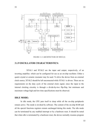 53
FIGURE 3.1.3 ARCHITECTURE OF 89S52 [3]
3.1.9 OSCILLATOR CHARACTERISTICS:
XTAL1 and XTAL2 are the input and output, respectively, of an
inverting amplifier, which can be configured for use as an on-chip oscillator. Either a
quartz crystal or ceramic resonator may be used. To drive the device from an external
clock source, XTAL2 should be left unconnected while XTAL1 is driven. There are no
requirements on the duty cycle of the external clock signal, since the input to the
internal clocking circuitry is through a divide-by-two flip-flop, but minimum and
maximum voltage high and low-time specifications must be observed.
IDLE MODE:
In idle mode, the CPU puts itself to sleep while all the on-chip peripherals
remain active. The mode is invoked by software. The content of the on-chip RAM and
all the special functions registers remain unchanged during this mode. The idle mode
can be terminated by any enabled interrupt or by a hardware reset. It should be noted
that when idle is terminated by a hardware reset, the device normally resumes program
53
53
 