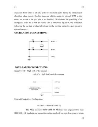 54
execution, from where it left off, up to two machine cycles before the internal reset
algorithm takes control. On-chip hardware inhibits access to internal RAM in this
event, but access to the port pins is not inhibited. To eliminate the possibility of an
unexpected write to a port pin when Idle is terminated by reset, the instruction
following the one that invokes Idle should not be one that writes to a port pin or to
external memory.
OSCILLATOR CONNECTIONS:
OSCILLATOR CONNECTIONS:
Note: C1, C2 = 30 pF ± 10 pF for Crystals
= 40 pF ± 10 pF for Ceramic Resonators
External Clock drives Configuration.
FIGURE3.1.4 XBEE MODULE [3]
The Xbee and Xbee-PRO OEM RF Modules were engineered to meet
IEEE 802.15.4 standards and support the unique needs of low-cost, low-power wireless
54
54
 