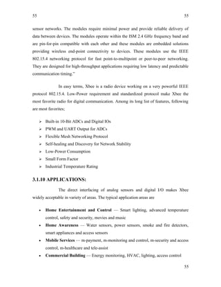55
sensor networks. The modules require minimal power and provide reliable delivery of
data between devices. The modules operate within the ISM 2.4 GHz frequency band and
are pin-for-pin compatible with each other and these modules are embedded solutions
providing wireless end-point connectivity to devices. These modules use the IEEE
802.15.4 networking protocol for fast point-to-multipoint or peer-to-peer networking.
They are designed for high-throughput applications requiring low latency and predictable
communication timing.”
In easy terms, Xbee is a radio device working on a very powerful IEEE
protocol 802.15.4. Low-Power requirement and standardized protocol make Xbee the
most favorite radio for digital communication. Among its long list of features, following
are most favorites;
 Built-in 10-Bit ADCs and Digital IOs
 PWM and UART Output for ADCs
 Flexible Mesh Networking Protocol
 Self-healing and Discovery for Network Stability
 Low-Power Consumption
 Small Form Factor
 Industrial Temperature Rating
3.1.10 APPLICATIONS:
The direct interfacing of analog sensors and digital I/O makes Xbee
widely acceptable in variety of areas. The typical application areas are
• Home Entertainment and Control — Smart lighting, advanced temperature
control, safety and security, movies and music
• Home Awareness — Water sensors, power sensors, smoke and fire detectors,
smart appliances and access sensors
• Mobile Services — m-payment, m-monitoring and control, m-security and access
control, m-healthcare and tele-assist
• Commercial Building — Energy monitoring, HVAC, lighting, access control
55
55
 