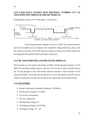59
3.2.2 UART DATA PACKET 0X1F (DECIMAL NUMBER “31”) AS
TRANSMITTED THROUGH THE RF MODULE:
Example Data Format is 8-N-1 (bits-parity -# of stop bits)
FIGURE 3.2.6 URAT DATA PACKET
Serial communications depend on the two UARTs (the microcontroller's
and the RF module's) to be configured with compatible settings (baud rate, parity, start
bits, stop bits, data bits). The UART baud rate and parity settings on the Xbee module can
be configured with the BD and SB commands, respectively.
3.2.5 RF TRANSMITTER AND RECEIVER MODULE:
These modules are now widely and cheaply available with the operating frequency of 433
MHz The transmitter module accepts serial data. The encoder IC takes in parallel data at
the TX side packages it into serial format and then transmits it with the help of a RF
transmitter module. At the RX end, the decoder IC receives the signal via the RF receiver
module, decodes the serial data and reproduces the original data in the parallel format.
3.2.6 FEATURES
 Range in open space (Standard Conditions): 100 Meters
 RX Receiver Frequency: 433 MHz
 Low Power Consumption
 Easy For Application
 RX Operating Voltage: 5V
 TX Frequency Range: 433.92 MHz
 TX Supply Voltage: 3V ~ 6V
59
59
 