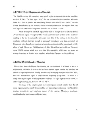 61
3.2.7THE TX433 (Transmission Module):
The TX433 wireless RF transmitter uses on/off keying to transmit data to the matching
receiver, RX433. The data input “keys” the saw resonator in the transmitter when the
input is +3 volts or greater, AM modulating the data onto the 433 MHz carrier. The data
is then demodulated by the receiver, which accurately reproduces the original data. The
data input is CMOS level Compatible when the unit is run on +5 volts.
When driving with a CMOS input, there must be enough level to achieve at least
3V on the data input, 5V is preferable. This is due to the start-up time of the oscillator
needing to be fast to accurately reproduce your data. If the voltage is too low, the
oscillator will not start fast enough to accurately reproduces your data, especially at
higher data rates. Luckily not much drive is needed, so this should be easy since it is 22K
ohms of load. Almost any CMOS output will drive this without any problems. There are
some CMOS outputs which have very little drive capability which may not work, so
testing the voltage at the data input may be a wise choice if you are having problems.
3.2.8The RX433 (Receiver Module):
The receiver shown in Figure also contains just one transistor. It is biased to act as a
regenerative oscillator, in which the received antenna signal causes the transistor to
switch to high amplification, thereby automatically arranging the signal detection. Next,
the ‘raw’ demodulated signal is amplified and shaped-up by op-amps. The result is a
fairly clean digital signal at the output of the receiver. The logic high level is at about 2/3
of the supply voltage, i.e., between 3 V and 4.5 V.
The range of the simple system shown in Figures is much smaller than that of
more expensive units, mainly because of the low transmit power (approx. 1 mW) and the
relative insensitivity and wide-band nature of the receiver. Moreover, amplitude-
modulated noise is not suppressed in any way.
61
61
 
