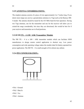 62
3.2.9 ANTENNA CONSIDERATIONS:
The simplest antenna consists of a piece of wire approximately 6 to 7 inches long. If you
desire more range you can try a ground plane antenna or a Yagi such as the Ramsey 400-
4 model. The antenna should be tuned for the 433 MHz band for best operation. Having
two Yagi antennas, one for the transmitter and one for the receiver will allow you to
extend the range considerably, but since they are directional, this would be best for if
your receiver and transmitter are in fixed positions.
3.2.10 SM TX – 4 AM / ASK Transmitter Module
The SM TX – 4 is a AM / ASK transmitter module which can facilitate OEM
manufactures to design remote control application in shortest way. Low power
consumption and wide operating voltage makes the module ideal for battery operated low
power application. The SM TX – 4 is small enough to fit in almost any cabinet.
3.2.6 PIN CONFIGURATION:-
• Pin1 : Ground
• Pin2 : Data In
• Pin3 : Vcc
• Pin4 : Antenna
62
62
 