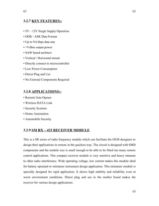 63
3.2.7 KEY FEATURES:-
• 5V – 12V Single Supply Operation
• OOK / ASK Data Format
• Up to 9.6 kbps data rate
• +9 dbm output power
• SAW based architect
• Vertical / Horizontal mount
• Directly connect to microcontroller
• Low Power Consumption
• Direct Plug and Use
• No External Components Required
3.2.8 APPLICATIONS:-
• Remote Gate Opener
• Wireless DATA Link
• Security Systems
• Home Automation
• Automobile Security
3.2.9 SM RX – 433 RECEIVER MODULE
This is a SR series of radio frequency module which can facilitate the OEM designers to
design their applications in remote in the quickest way. The circuit is designed with SMD
components and the module size is small enough to be able to be fitted inn many remote
control applications. This compact receiver module is very sensitive and heavy immune
to other radio interference. Wide operating voltage, low current makes this module ideal
for battery operated or miniature instrument design application. This miniature module is
specially designed for rigid application. It shows high stability and reliability even at
worst environment conditions. Direct plug and use to the mother board makes the
receiver for various design applications.
63
63
 