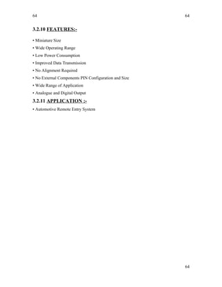 64
3.2.10 FEATURES:-
• Miniature Size
• Wide Operating Range
• Low Power Consumption
• Improved Data Transmission
• No Alignment Required
• No External Components PIN Configuration and Size
• Wide Range of Application
• Analogue and Digital Output
3.2.11 APPLICATION :-
• Automotive Remote Entry System
64
64
 