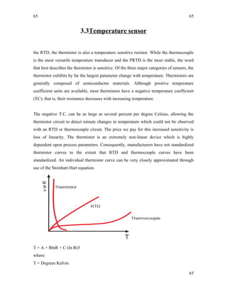 65
3.3Temperature sensor
the RTD, the thermistor is also a temperature sensitive resistor. While the thermocouple
is the most versatile temperature transducer and the PRTD is the most stable, the word
that best describes the thermistor is sensitive. Of the three major categories of sensors, the
thermistor exhibits by far the largest parameter change with temperature. Thermistors are
generally composed of semiconductor materials. Although positive temperature
coefficient units are available, most thermistors have a negative temperature coefficient
(TC); that is, their resistance decreases with increasing temperature.
The negative T.C. can be as large as several percent per degree Celsius, allowing the
thermistor circuit to detect minute changes in temperature which could not be observed
with an RTD or thermocouple circuit. The price we pay for this increased sensitivity is
loss of linearity. The thermistor is an extremely non-linear device which is highly
dependent upon process parameters. Consequently, manufacturers have not standardized
thermistor curves to the extent that RTD and thermocouple curves have been
standardized. An individual thermistor curve can be very closely approximated through
use of the Steinhart-Hart equation.
T = A + BlnR + C (In R)3
where:
T = Degrees Kelvin
65
65
 