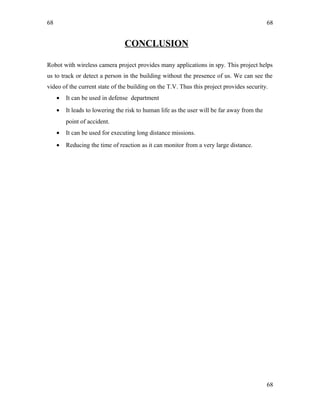 68
CONCLUSION
Robot with wireless camera project provides many applications in spy. This project helps
us to track or detect a person in the building without the presence of us. We can see the
video of the current state of the building on the T.V. Thus this project provides security.
• It can be used in defense department
• It leads to lowering the risk to human life as the user will be far away from the
point of accident.
• It can be used for executing long distance missions.
• Reducing the time of reaction as it can monitor from a very large distance.
68
68
 