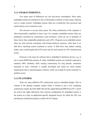 9
1.1.1 CHARACTERISTICS:
Two major areas of differences are cost and power consumption. Since many
embedded systems are produced in tens of thousands to millions of units range, reducing
cost is a major concern. Embedded systems often use a (relatively) slow processor and
small memory size to minimize costs.
The slowness is not just clock speed. The whole architecture of the computer is
often intentionally simplified to lower costs. For example, embedded systems often use
peripherals controlled by synchronous serial interfaces, which are ten to hundreds of
times slower than comparable peripherals used in PCs. Programs on an embedded system
often run with real-time constraints with limited hardware resources: often there is no
disk drive, operating system, keyboard or screen. A flash drive may replace rotating
media, and a small keypad and LCD screen may be used instead of a PC's keyboard and
screen.
Firmware is the name for software that is embedded in hardware devices, e.g. in
one or more ROM/Flash memory IC chips. Embedded systems are routinely expected to
maintain 100% reliability while running continuously for long periods, sometimes
measured in years. Firmware is usually developed and tested too much harsher
requirements than is general-purpose software, which can usually be easily restarted if a
problem occurs.
1.1.2 PLATFORM:
There are many different CPU architectures used in embedded designs. This in
contrast to the desktop computer market which is limited to just a few competing
architectures mainly the Intel/AMD x86 and the Apple/Motorola/IBM Power PC’s which
are used in the Apple Macintosh. One common configuration for embedded systems is
the system on a chip, an application-specific integrated circuit, for which the CPU was
purchased as intellectual property to add to the IC's design.
9
9
 