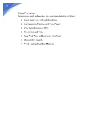 10
Safety Precautions:
Here are some quick and easy tips for a safer manufacturing workplace:
 Inform Supervisors of Unsafe Conditions
 Use Equipment, Machines, and Tools Properly
 Wear Safety Equipment (PPE)
 Prevent Slips and Trips
 Keep Work Areas and Emergency Exits Clear
 Eliminate Fire Hazards.
 Avoid Tracking Hazardous Materials.
 
