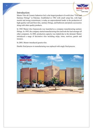 4
Introduction:
Master Tiles & Ceramic Industries Ltd, is the largest producer of world class “Tiles and
Sanitary Fittings” in Pakistan. Established in 1982 with small setup but, with high
morale and strong commitment, is today an unprecedented leader in the production of
high-quality wall and floor tiles, sanitary fittings, and bathroom and plastic accessories
along with other quality products.
In 1982 Master tiles Gujranwala was launched as a company manufacturing sanitary
fittings. In 1995, the company started manufacturing tiles and took the lead amongst all
other companies. In 2002, production capacity was tripled due to the demand. Master
introduced a range of decorative tiles including strips, trims, motives, panels and
mosaics.
In 2005, Master introduced granite tiles.
Double fired process in manufacturing was replaced with single fired process.
 