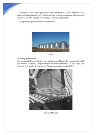 6
The material is then sent to spray dryers where temperature is about 500-600°C. It is
dried and takes granular form. It is then mixed in equal proportions. Homogeneous
mixture is good for strength. 5% moisture is still left intentionally.
The prepared recipe of tile is then stored in silos.
Silos
Pressing department:
It is also called Hoppers. Cavities are made in molds. The powder is put into the molds
and pressure is applied. The powder takes the shape of the mold i.e. tiled shape. It is
then sent to dryers for drying where 5 % moisture is evaporated at 100°C.
Pressing Machine
 
