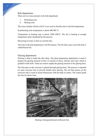 7
Kiln department:
There are two zones present in the kiln department.
i. Preheating zone
ii. Heating zone
The Laser Guided vehicles (LGV’s) are used to feed the tiles to the kiln department.
In preheating zone temperature is about 400-500 °C.
Temperature in heating zone is about 1200-1300°C. The tile is heating at enough
temperature and is hardened by this process.
Showering of water is done to cool the tiles.
The time in the kiln department is 40-50 minutes. The tile that comes out of the kiln is
called biscuit tile.
Glazing department:
Glazing is done to make the tiles shiny. The glaze preparatory department is used to
prepare the glazing material of tiles. It consists of silica, silicates and water which is
grinded in ball mills. Tanks are used to supply the glazing material to the glazing lines.
The tiles pass on the conveyer is glazed through glazing lines. The process is repeated
on same conveyer line to provide double layer glazing. The tile then passes on the
conveyer and is sized to actual dimensions with the help of cutters. The cutters grind
the tiles for about 3mm.
Glazing is being performed on Biscuit tiles
 