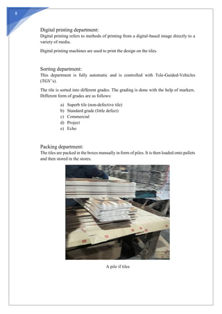 8
Digital printing department:
Digital printing refers to methods of printing from a digital-based image directly to a
variety of media.
Digital printing machines are used to print the design on the tiles.
Sorting department:
This department is fully automatic and is controlled with Tele-Guided-Vehicles
(TGV’s).
The tile is sorted into different grades. The grading is done with the help of markers.
Different form of grades are as follows:
a) Superb tile (non-defective tile)
b) Standard grade (little defect)
c) Commercial
d) Project
e) Echo
Packing department:
The tiles are packed in the boxes manually in form of piles. It is then loaded onto pallets
and then stored in the stores.
A pile if tiles
 
