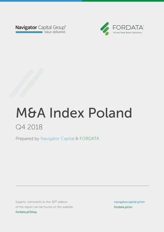M&A Index Poland
4Q 2017
Prepared by Navigator Capital & FORDATA
Experts’ comments to the report
can be found on the website: blog.fordata.pl
navigatorcapital.p/en
www.fordata.pl/en
M&A Index Poland
Q4 2018
Prepared by Navigator Capital & FORDATA
Experts’ comments to the 30th edition
of the report can be found on the website:
fordata.pl/blog
navigatorcapital.pl/en
fordata.pl/en
 