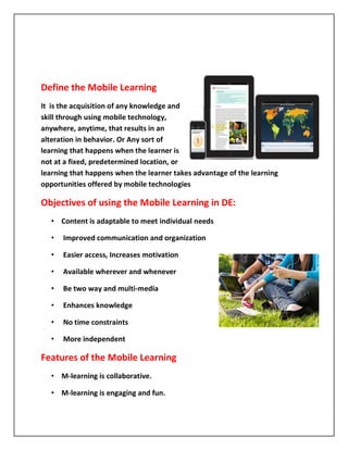 Define the Mobile Learning
It is the acquisition of any knowledge and
skill through using mobile technology,
anywhere, anytime, that results in an
alteration in behavior. Or Any sort of
learning that happens when the learner is
not at a fixed, predetermined location, or
learning that happens when the learner takes advantage of the learning
opportunities offered by mobile technologies

Objectives of using the Mobile Learning in DE:
   • Content is adaptable to meet individual needs

   •   Improved communication and organization

   •   Easier access, Increases motivation

   •   Available wherever and whenever

   •   Be two way and multi-media

   •   Enhances knowledge

   •   No time constraints

   •   More independent

Features of the Mobile Learning
   • M-learning is collaborative.

   • M-learning is engaging and fun.
 