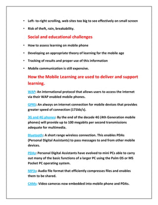 • Left- to-right scrolling, web sites too big to see effectively on small screen

• Risk of theft, rain, breakability.

   Social and educational challenges
• How to assess learning on mobile phone

• Developing an appropriate theory of learning for the mobile age

• Tracking of results and proper use of this information

• Mobile communication is still expensive.

   How the Mobile Learning are used to deliver and support
   learning.
   WAP: An international protocol that allows users to access the internet
   via their WAP enabled mobile phones.

   GPRS: An always on internet connection for mobile devices that provides
   greater speed of connection (171kb/s).

   3G and 4G phones: By the end of the decade 4G (4th Generation mobile
   phones) will provide up to 100 megabits per second transmissions
   adequate for multimedia.

   Bluetooth: A short range wireless connection. This enables PDAs
   (Personal Digital Assistants) to pass messages to and from other mobile
   devices.

   PDAs: Personal Digital Assistants have evolved to mini PCs able to carry
   out many of the basic functions of a larger PC using the Palm OS or MS
   Pocket PC operating system.

   MP3s: Audio file format that efficiently compresses files and enables
   them to be shared.

   CAMs: Video cameras now embedded into mobile phone and PDAs.
 