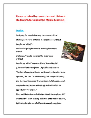Concerns raised by researchers and distance
students/tutors about the Mobile Learning:


Design.
Designing for mobile learning becomes a critical

Challenge. ‘How to enhance the experience without

Interfering with it’.

And so designing for mobile learning becomes a
critical

challenge. ‘How to enhance the experience
without

interfering with it’ was the title of Russell Beale's

(University of Birmingham, UK) workshop session.

"For lots of people, children particularly, education is not

optional," he said. "It's something that they have to do,

and they don't necessarily want to do it. Whereas one of

the good things about technology is that it offers an

opportunity for choice."

Thus, said Peter Lonsdale (University of Birmingham, UK)

we shouldn’t cram existing activities onto mobile devices,

but instead make use of different ways of organizing
 