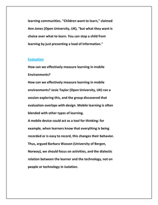 learning communities. "Children want to learn," claimed

Ann Jones (Open University, UK), "but what they want is

choice over what to learn. You can stop a child from

learning by just presenting a load of information."



Evaluation

How can we effectively measure learning in mobile

Environments?

How can we effectively measure learning in mobile

environments? Josie Taylor (Open University, UK) ran a

session exploring this, and the group discovered that

evaluation overlaps with design. Mobile learning is often

blended with other types of learning.

A mobile device could act as a tool for thinking: for

example, when learners know that everything is being

recorded or is easy to record, this changes their behavior.

Thus, argued Barbara Wasson (University of Bergen,

Norway), we should focus on activities, and the dialectic

relation between the learner and the technology, not on

people or technology in isolation.
 