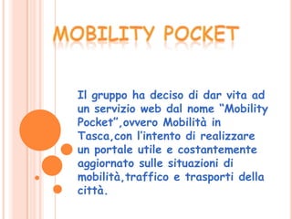 Il gruppo ha deciso di dar vita ad
un servizio web dal nome “Mobility
Pocket”,ovvero Mobilità in
Tasca,con l’intento di realizzare
un portale utile e costantemente
aggiornato sulle situazioni di
mobilità,traffico e trasporti della
città.
 