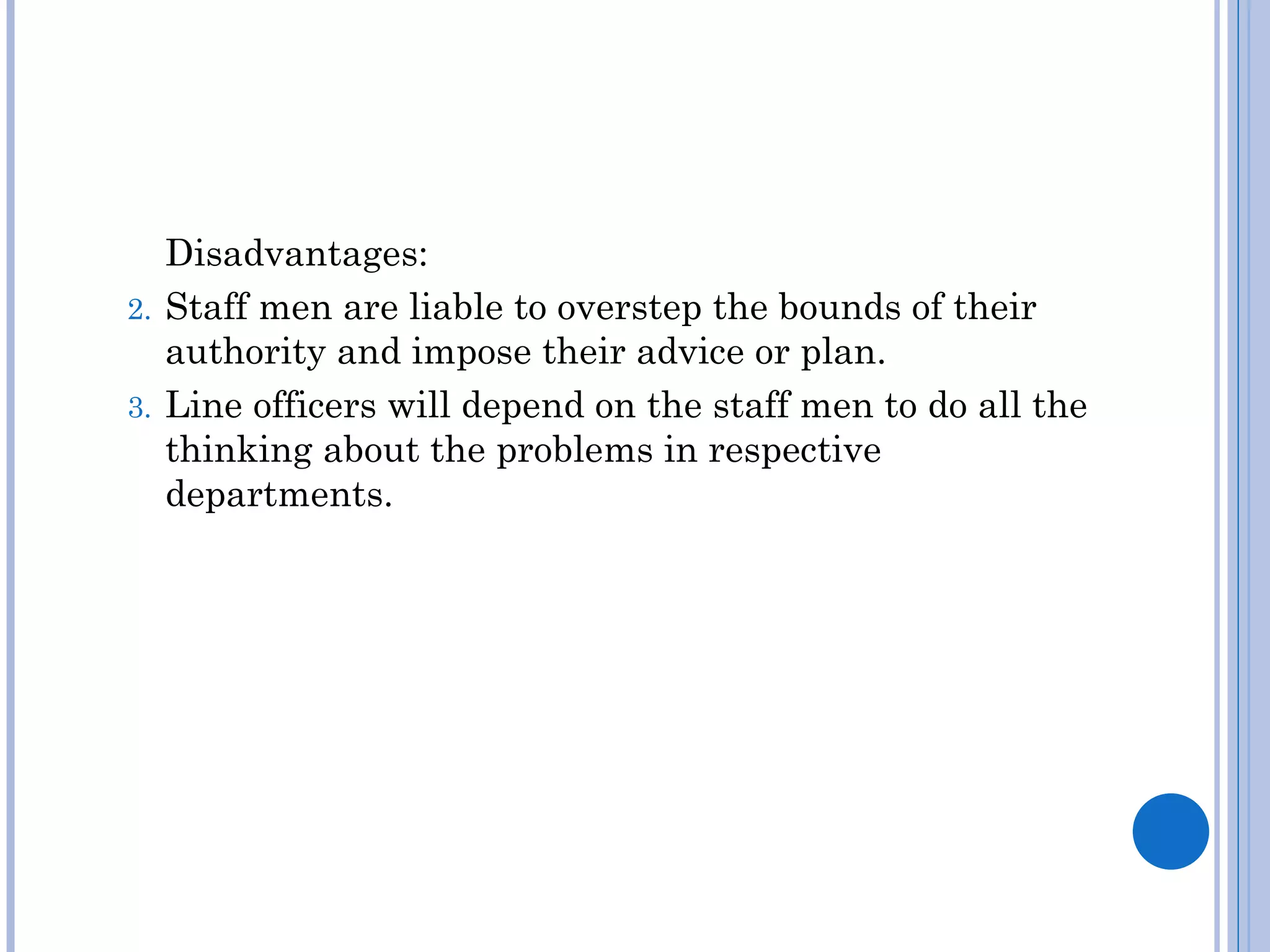 Disadvantages:
2. Staff men are liable to overstep the bounds of their
   authority and impose their advice or plan.
3. Line officers will depend on the staff men to do all the
   thinking about the problems in respective
   departments.
 