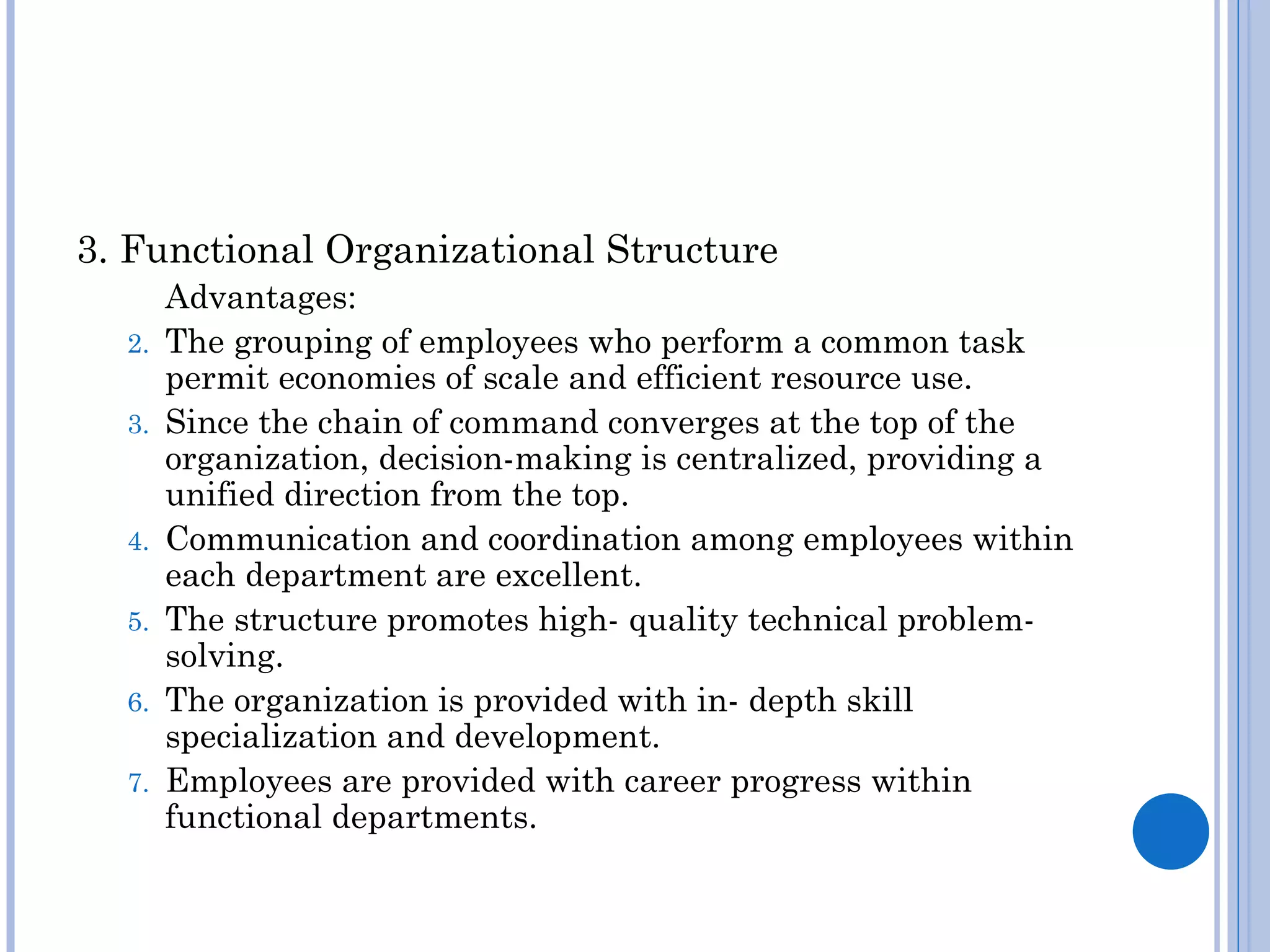 3. Functional Organizational Structure
       Advantages:
  2.   The grouping of employees who perform a common task
       permit economies of scale and efficient resource use.
  3.   Since the chain of command converges at the top of the
       organization, decision-making is centralized, providing a
       unified direction from the top.
  4.   Communication and coordination among employees within
       each department are excellent.
  5.   The structure promotes high- quality technical problem-
       solving.
  6.   The organization is provided with in- depth skill
       specialization and development.
  7.   Employees are provided with career progress within
       functional departments.
 