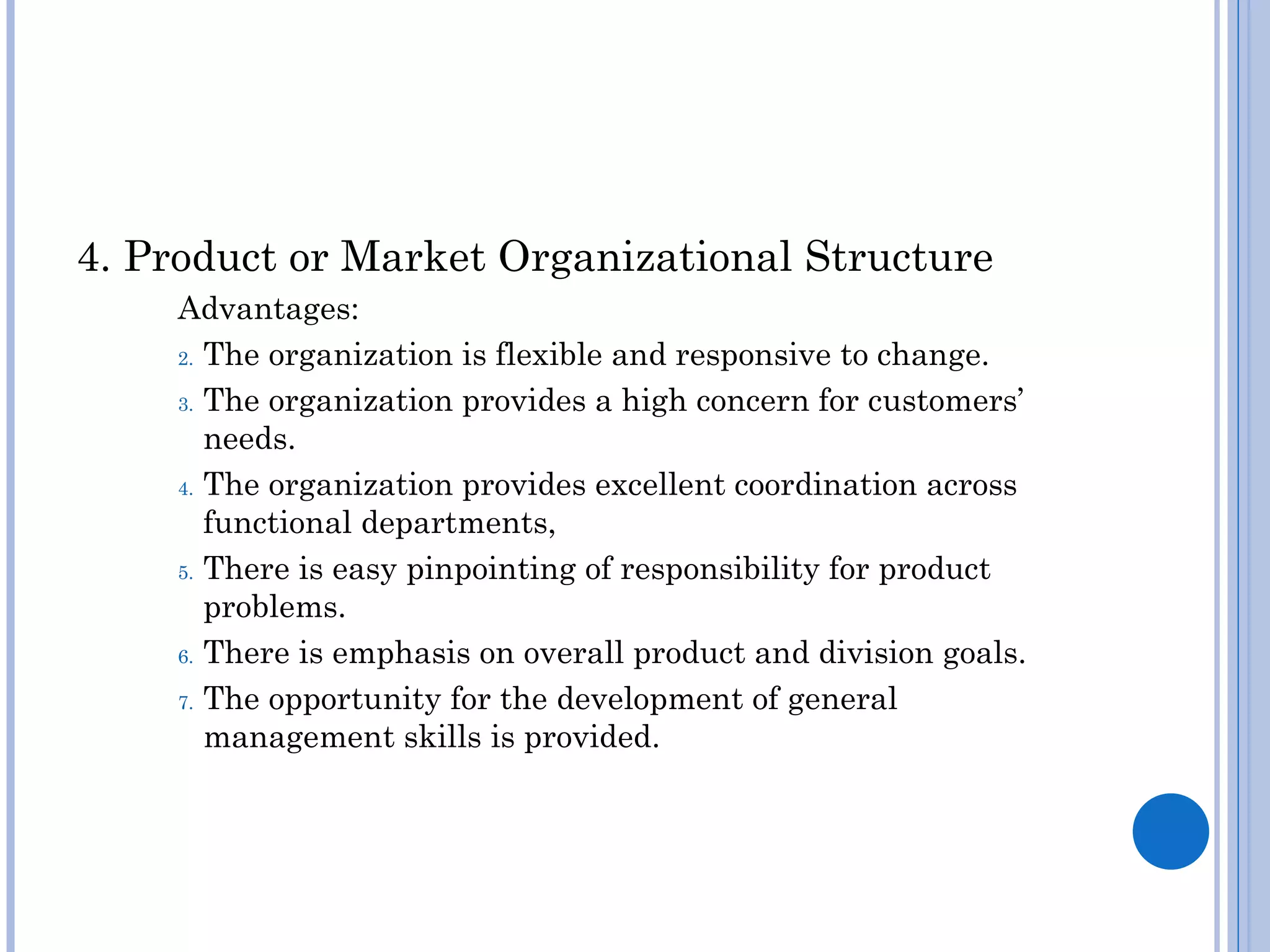 4. Product or Market Organizational Structure
    Advantages:
    2. The organization is flexible and responsive to change.

    3. The organization provides a high concern for customers’

       needs.
    4. The organization provides excellent coordination across

       functional departments,
    5. There is easy pinpointing of responsibility for product

       problems.
    6. There is emphasis on overall product and division goals.

    7. The opportunity for the development of general

       management skills is provided.
 