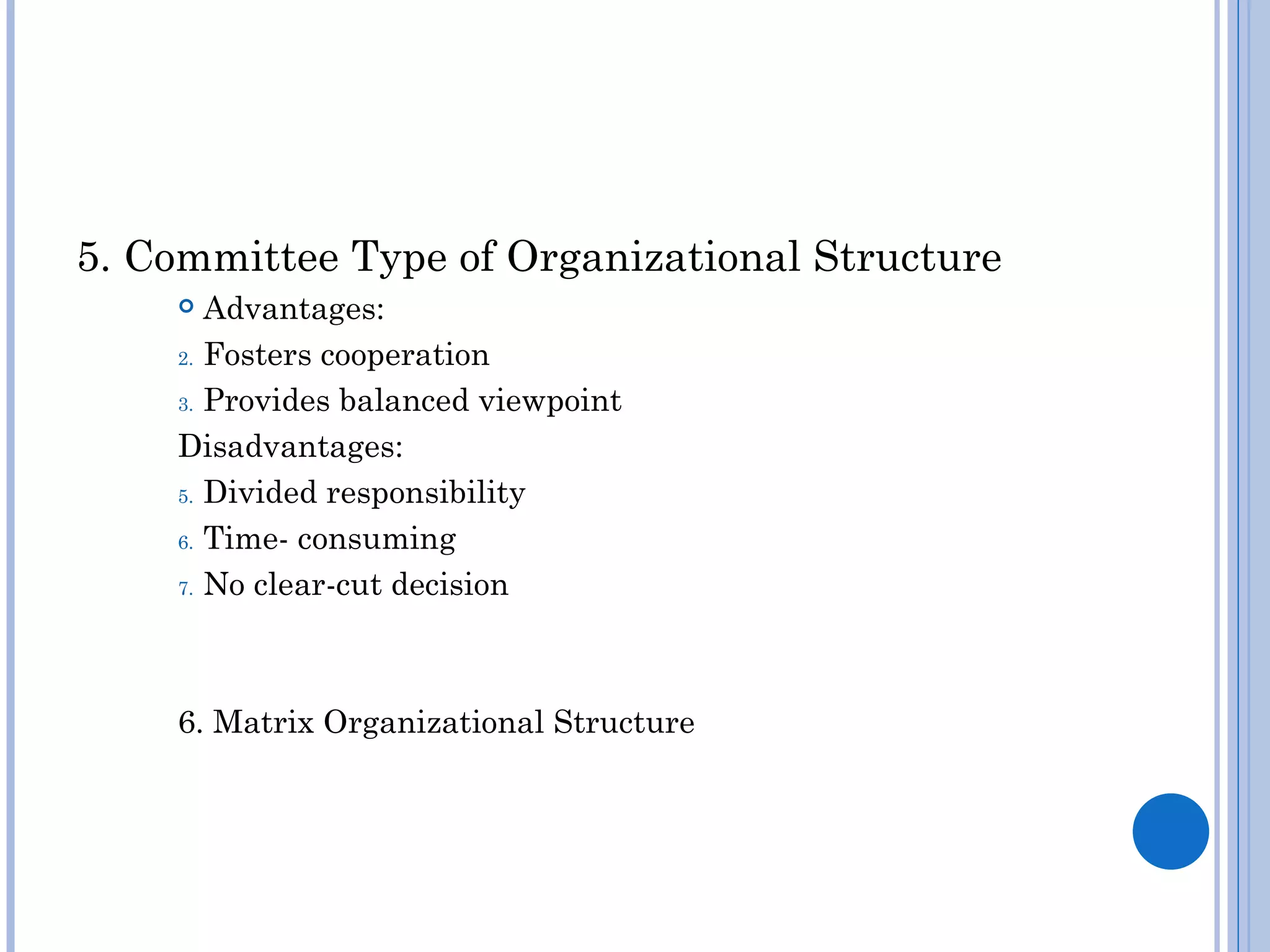 5. Committee Type of Organizational Structure
      Advantages:
    2. Fosters cooperation

    3. Provides balanced viewpoint

    Disadvantages:
    5. Divided responsibility

    6. Time- consuming

    7. No clear-cut decision




    6. Matrix Organizational Structure
 