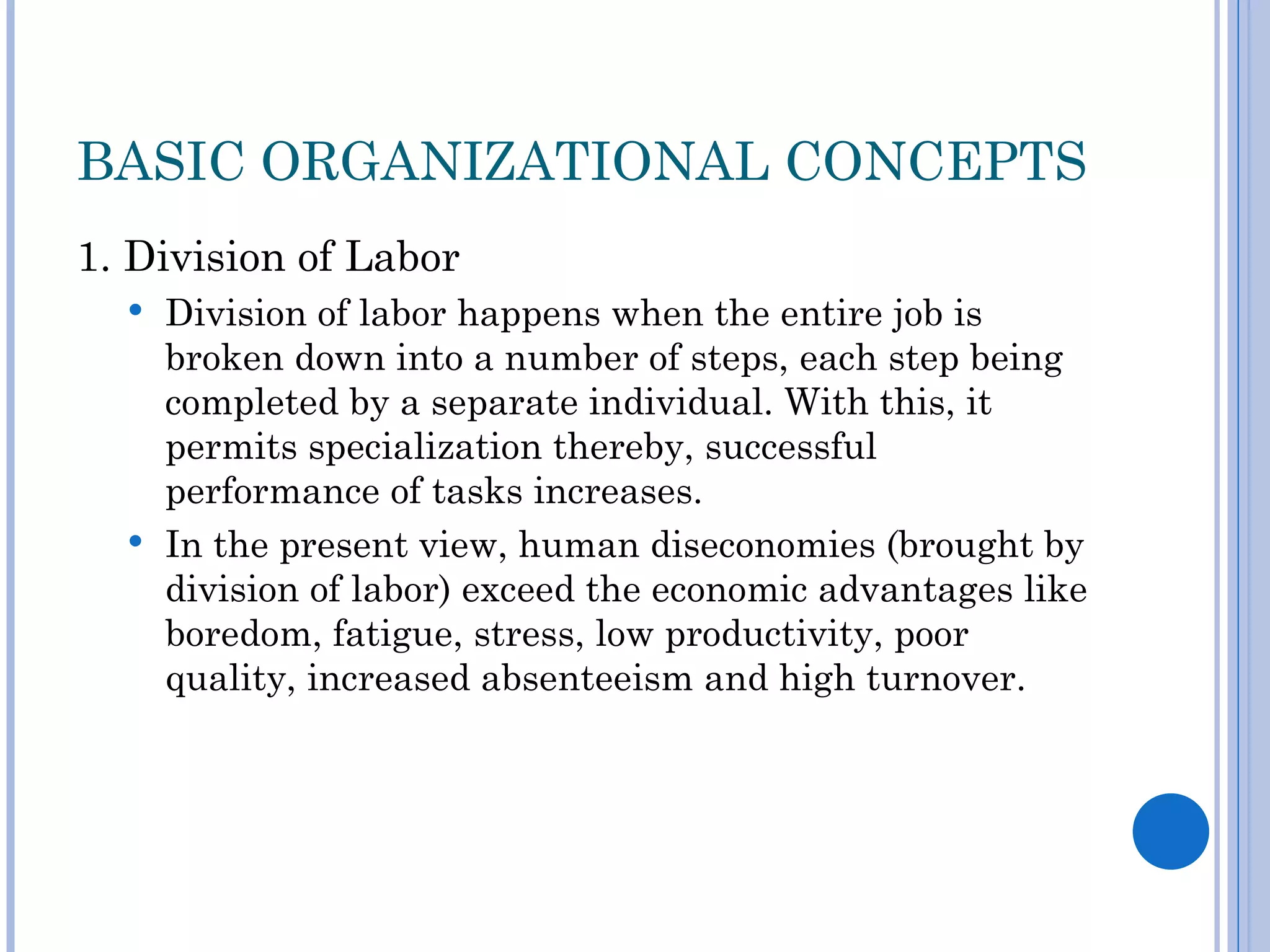 BASIC ORGANIZATIONAL CONCEPTS
1. Division of Labor
   Division of labor happens when the entire job is
    broken down into a number of steps, each step being
    completed by a separate individual. With this, it
    permits specialization thereby, successful
    performance of tasks increases.
   In the present view, human diseconomies (brought by
    division of labor) exceed the economic advantages like
    boredom, fatigue, stress, low productivity, poor
    quality, increased absenteeism and high turnover.
 