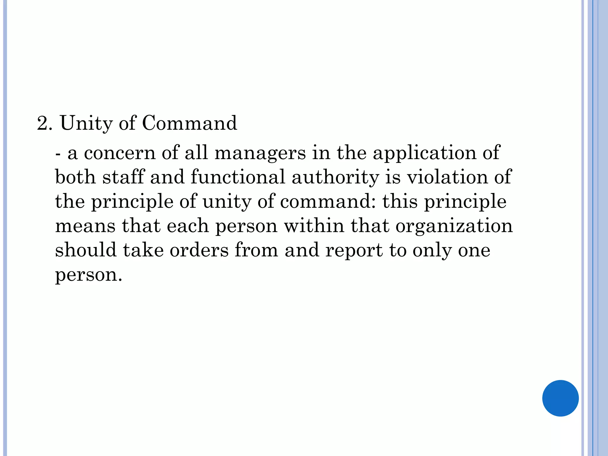 2. Unity of Command
  - a concern of all managers in the application of
  both staff and functional authority is violation of
  the principle of unity of command: this principle
  means that each person within that organization
  should take orders from and report to only one
  person.
 