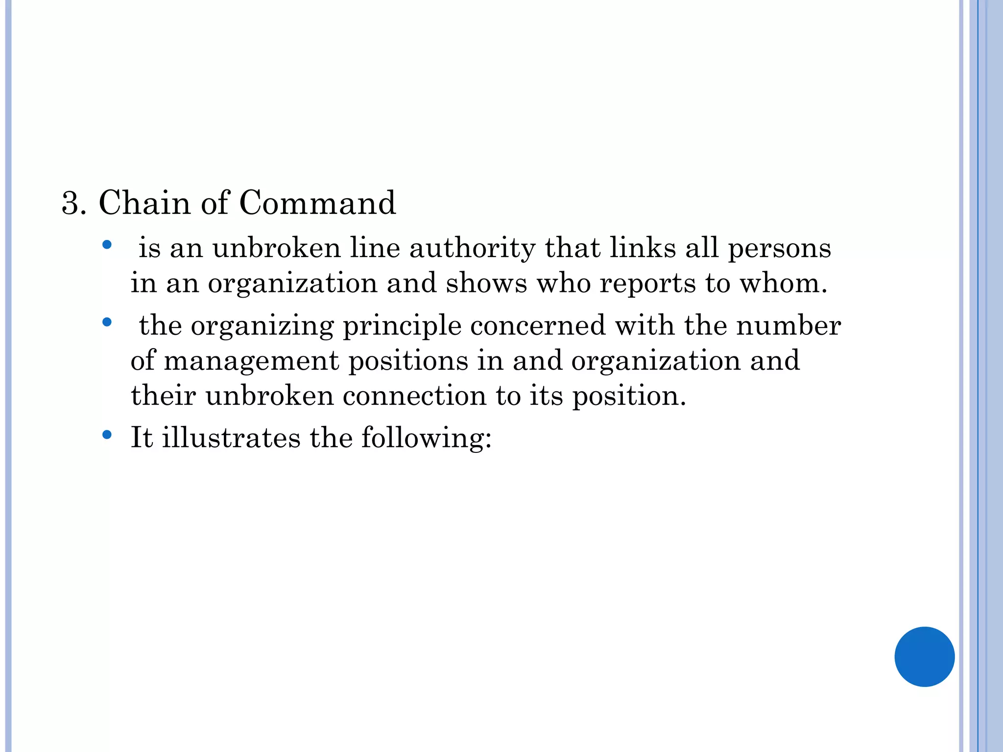 3. Chain of Command
    is an unbroken line authority that links all persons
    in an organization and shows who reports to whom.
   the organizing principle concerned with the number
    of management positions in and organization and
    their unbroken connection to its position.
   It illustrates the following:
 