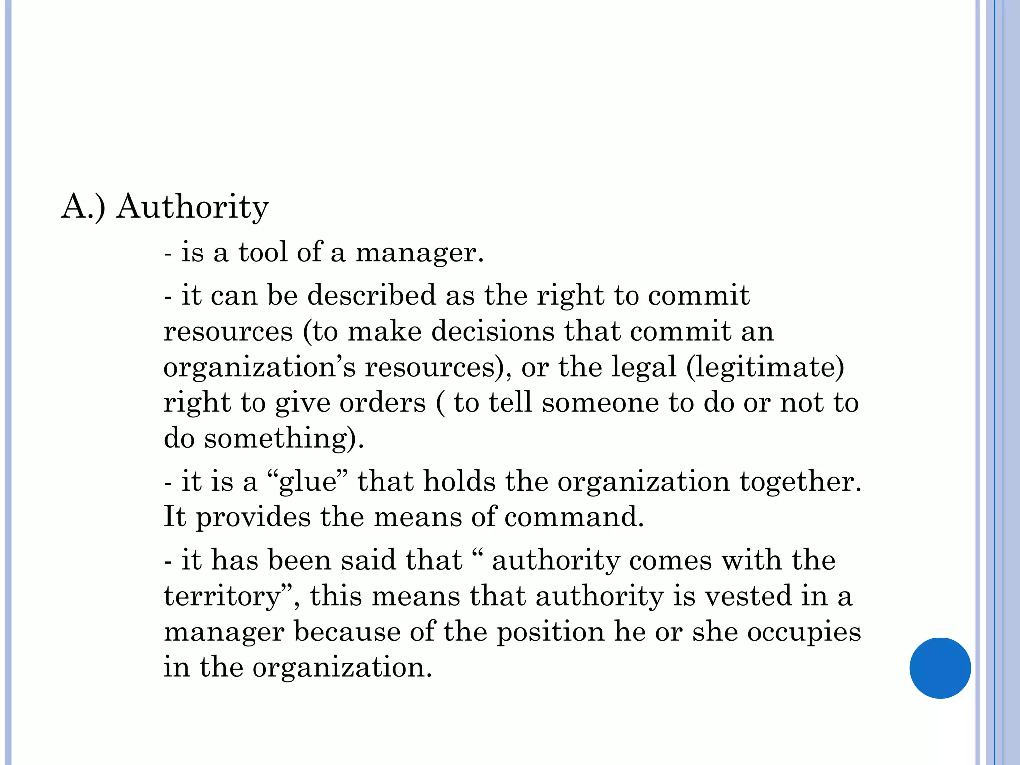 A.) Authority
      - is a tool of a manager.
      - it can be described as the right to commit
      resources (to make decisions that commit an
      organization’s resources), or the legal (legitimate)
      right to give orders ( to tell someone to do or not to
      do something).
      - it is a “glue” that holds the organization together.
      It provides the means of command.
      - it has been said that “ authority comes with the
      territory”, this means that authority is vested in a
      manager because of the position he or she occupies
      in the organization.
 