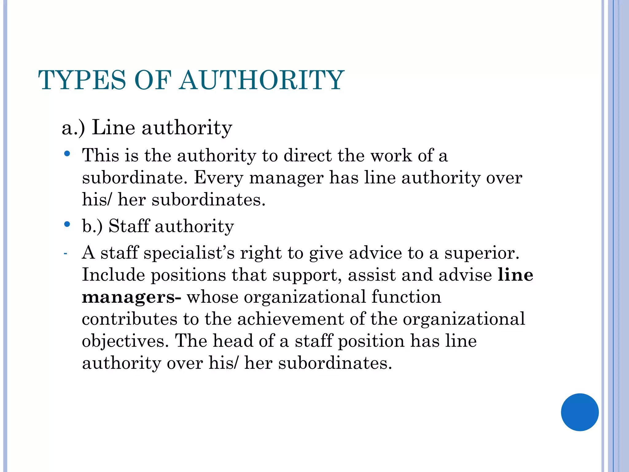 TYPES OF AUTHORITY
 a.) Line authority
  This is the authority to direct the work of a
   subordinate. Every manager has line authority over
   his/ her subordinates.
  b.) Staff authority
 - A staff specialist’s right to give advice to a superior.
   Include positions that support, assist and advise line
   managers- whose organizational function
   contributes to the achievement of the organizational
   objectives. The head of a staff position has line
   authority over his/ her subordinates.
 