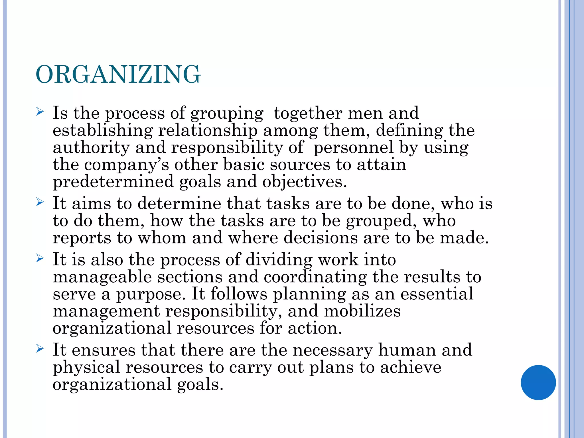 ORGANIZING
   Is the process of grouping together men and
    establishing relationship among them, defining the
    authority and responsibility of personnel by using
    the company’s other basic sources to attain
    predetermined goals and objectives.
   It aims to determine that tasks are to be done, who is
    to do them, how the tasks are to be grouped, who
    reports to whom and where decisions are to be made.
   It is also the process of dividing work into
    manageable sections and coordinating the results to
    serve a purpose. It follows planning as an essential
    management responsibility, and mobilizes
    organizational resources for action.
   It ensures that there are the necessary human and
    physical resources to carry out plans to achieve
    organizational goals.
 