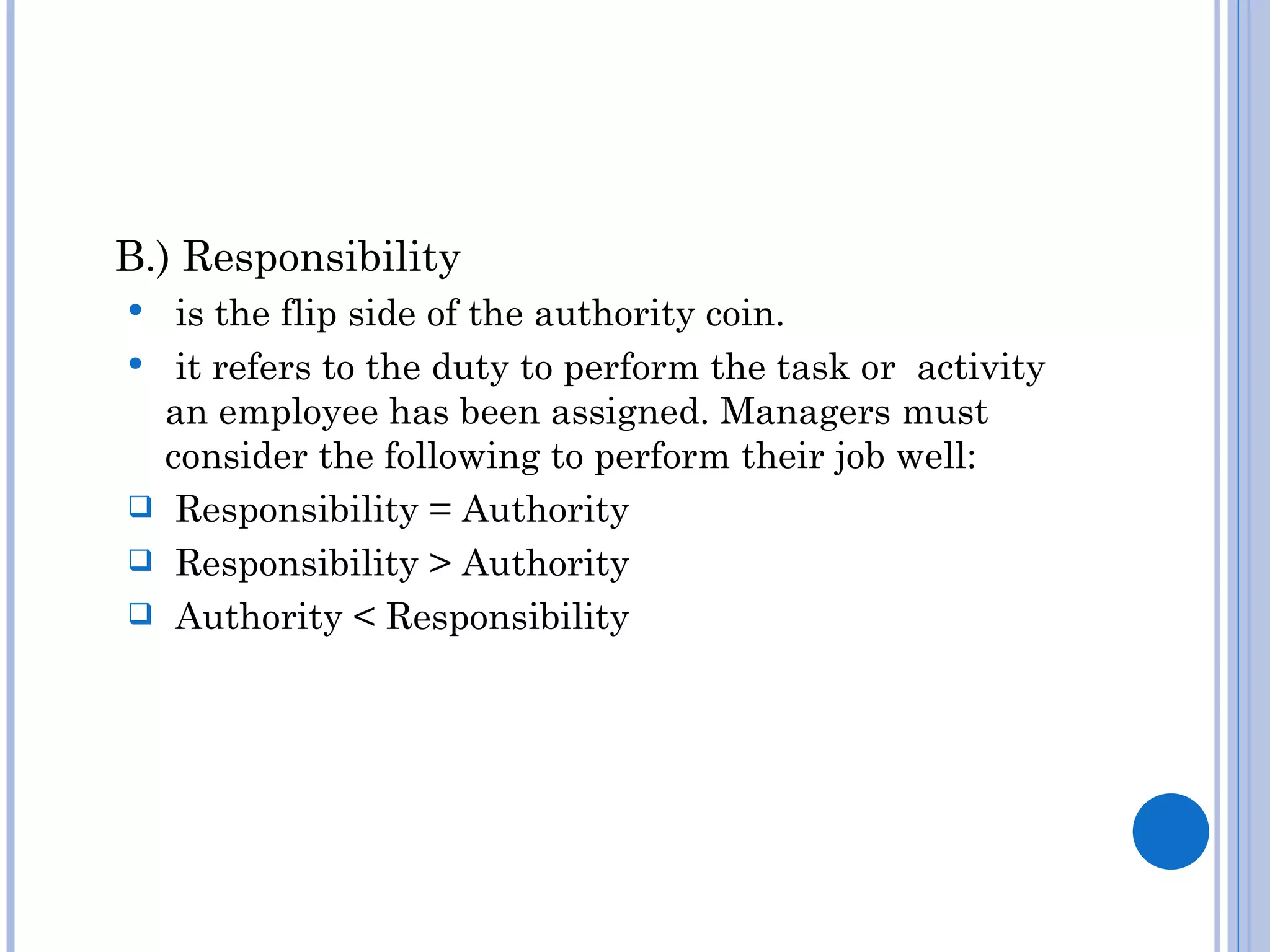 B.) Responsibility
    is the flip side of the authority coin.
    it refers to the duty to perform the task or activity
    an employee has been assigned. Managers must
    consider the following to perform their job well:
    Responsibility = Authority
    Responsibility > Authority
    Authority < Responsibility
 